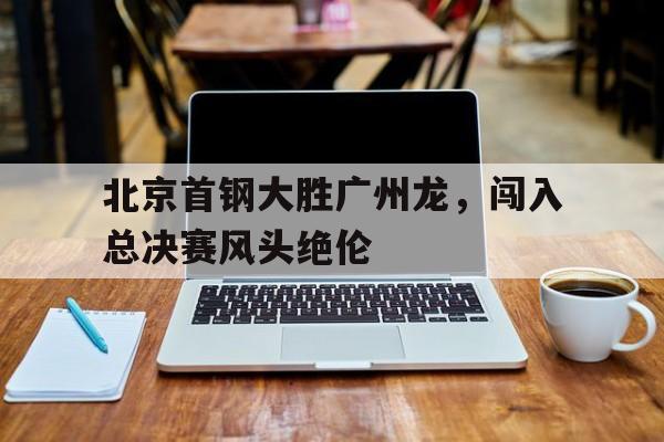 关于北京首钢大胜广州龙，闯入总决赛风头绝伦的信息