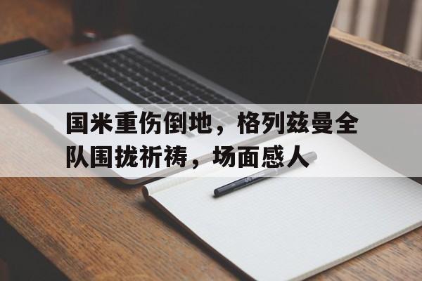 国米重伤倒地，格列兹曼全队围拢祈祷，场面感人格列兹曼进球庆祝动作